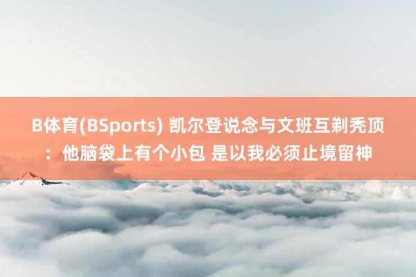 B体育(BSports) 凯尔登说念与文班互剃秃顶：他脑袋上有个小包 是以我必须止境留神