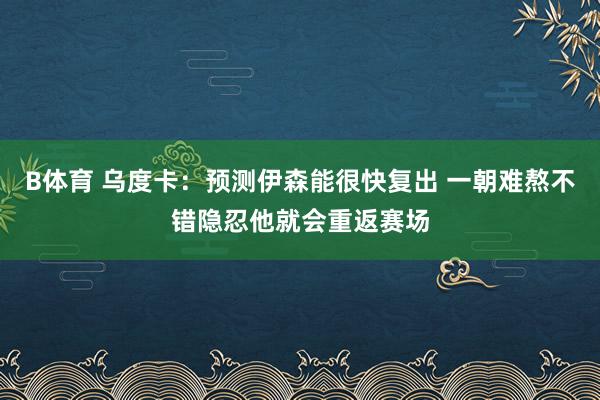 B体育 乌度卡：预测伊森能很快复出 一朝难熬不错隐忍他就会重返赛场