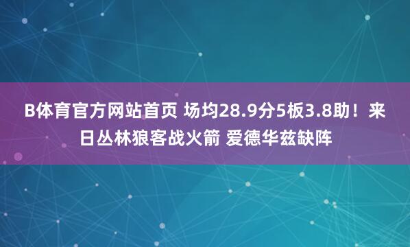 B体育官方网站首页 场均28.9分5板3.8助！来日丛林狼客战火箭 爱德华兹缺阵