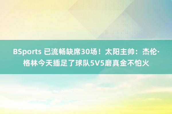 BSports 已流畅缺席30场！太阳主帅：杰伦·格林今天插足了球队5V5磨真金不怕火