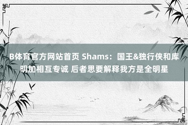 B体育官方网站首页 Shams：国王&独行侠和库明加相互专诚 后者思要解释我方是全明星