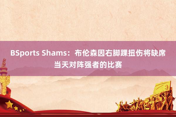 BSports Shams：布伦森因右脚踝扭伤将缺席当天对阵强者的比赛