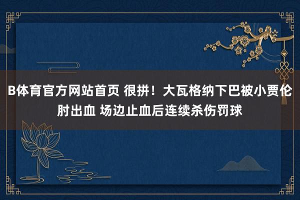 B体育官方网站首页 很拼！大瓦格纳下巴被小贾伦肘出血 场边止血后连续杀伤罚球