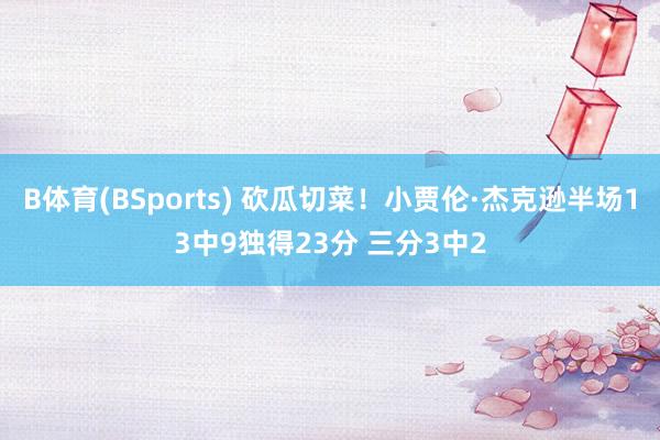 B体育(BSports) 砍瓜切菜！小贾伦·杰克逊半场13中9独得23分 三分3中2
