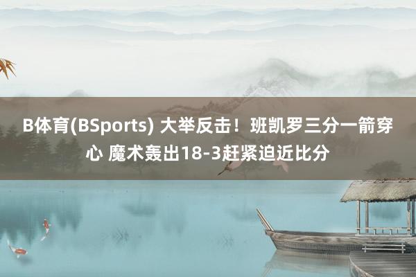 B体育(BSports) 大举反击！班凯罗三分一箭穿心 魔术轰出18-3赶紧迫近比分