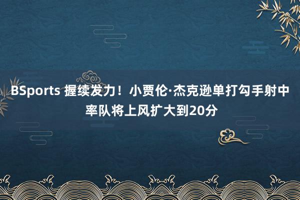 BSports 握续发力！小贾伦·杰克逊单打勾手射中 率队将上风扩大到20分