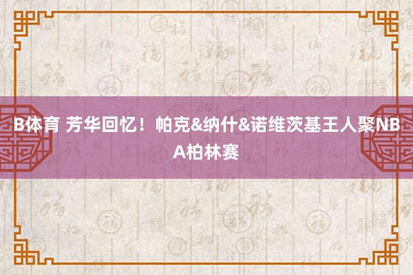 B体育 芳华回忆！帕克&纳什&诺维茨基王人聚NBA柏林赛