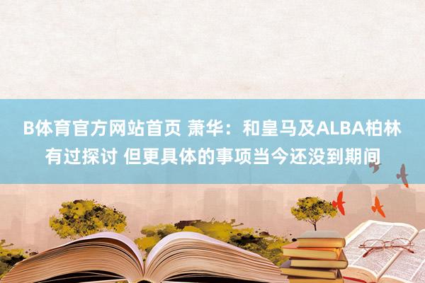 B体育官方网站首页 萧华：和皇马及ALBA柏林有过探讨 但更具体的事项当今还没到期间