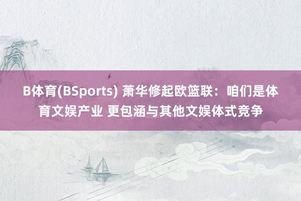 B体育(BSports) 萧华修起欧篮联：咱们是体育文娱产业 更包涵与其他文娱体式竞争