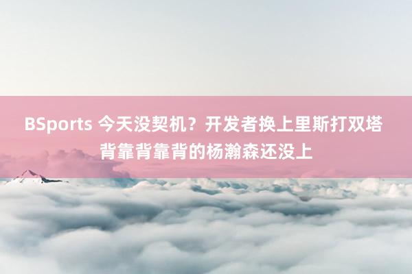 BSports 今天没契机？开发者换上里斯打双塔 背靠背靠背的杨瀚森还没上