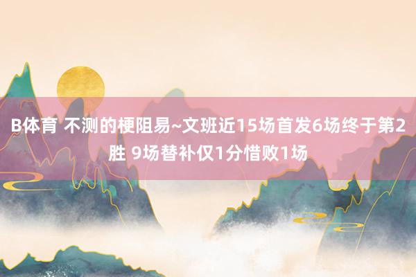B体育 不测的梗阻易~文班近15场首发6场终于第2胜 9场替补仅1分惜败1场