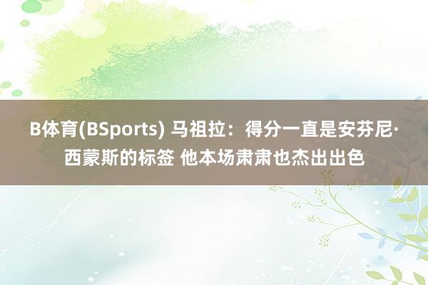 B体育(BSports) 马祖拉：得分一直是安芬尼·西蒙斯的标签 他本场肃肃也杰出出色