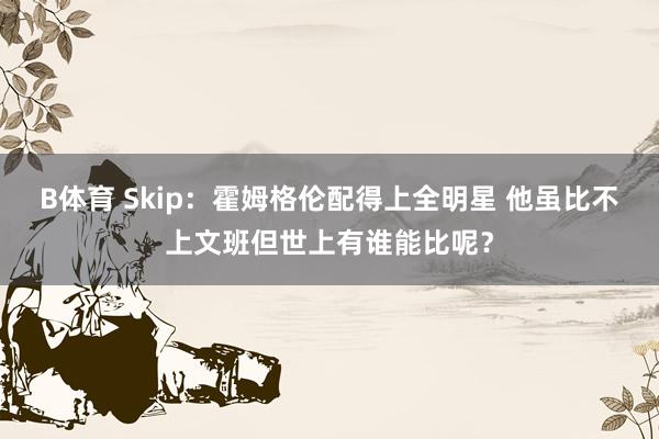 B体育 Skip：霍姆格伦配得上全明星 他虽比不上文班但世上有谁能比呢？