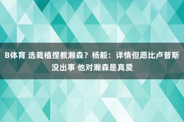 B体育 选栽植捏教瀚森？杨毅：详情但愿比卢普斯没出事 他对瀚森是真爱