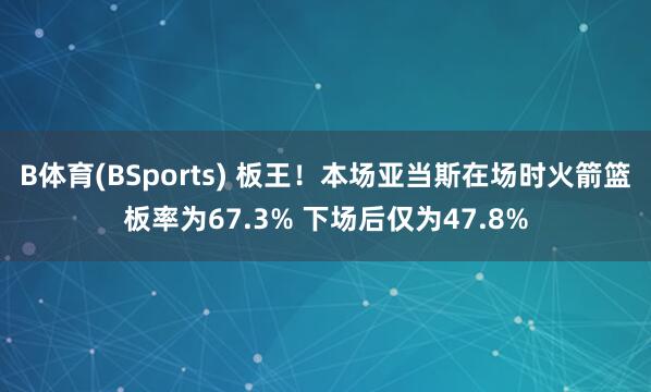 B体育(BSports) 板王！本场亚当斯在场时火箭篮板率为67.3% 下场后仅为47.8%