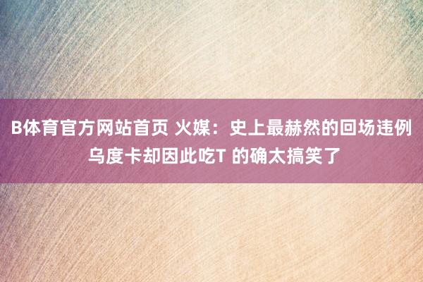 B体育官方网站首页 火媒：史上最赫然的回场违例 乌度卡却因此吃T 的确太搞笑了