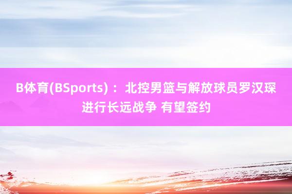 B体育(BSports) ：北控男篮与解放球员罗汉琛进行长远战争 有望签约