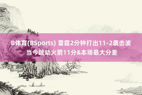 B体育(BSports) 雷霆2分钟打出11-2袭击波 当今跳动火箭11分&本场最大分差