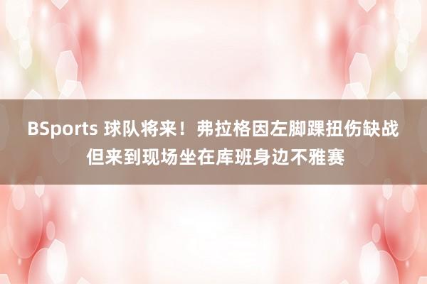 BSports 球队将来！弗拉格因左脚踝扭伤缺战 但来到现场坐在库班身边不雅赛