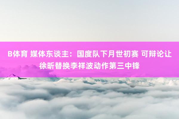 B体育 媒体东谈主：国度队下月世初赛 可辩论让徐昕替换李祥波动作第三中锋