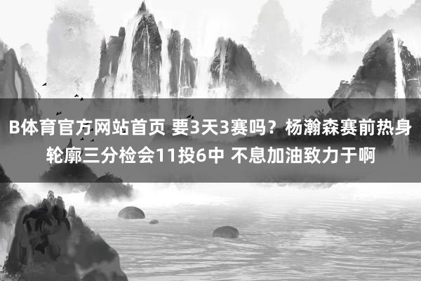 B体育官方网站首页 要3天3赛吗？杨瀚森赛前热身轮廓三分检会11投6中 不息加油致力于啊