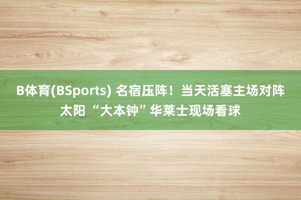 B体育(BSports) 名宿压阵！当天活塞主场对阵太阳 “大本钟”华莱士现场看球
