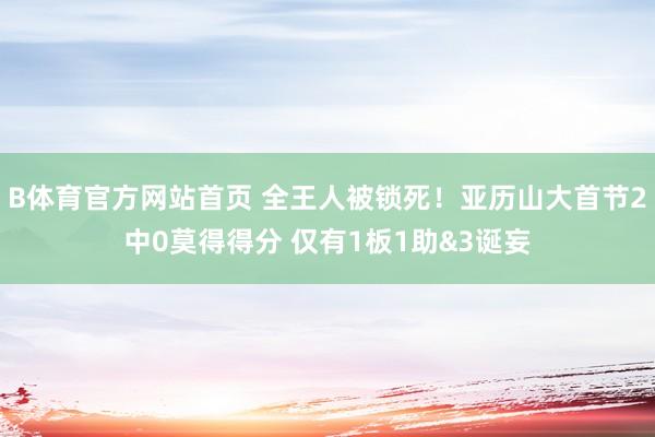 B体育官方网站首页 全王人被锁死！亚历山大首节2中0莫得得分 仅有1板1助&3诞妄