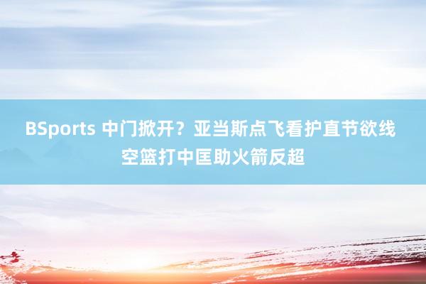 BSports 中门掀开？亚当斯点飞看护直节欲线 空篮打中匡助火箭反超