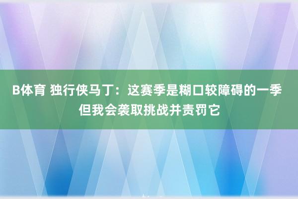 B体育 独行侠马丁：这赛季是糊口较障碍的一季 但我会袭取挑战并责罚它