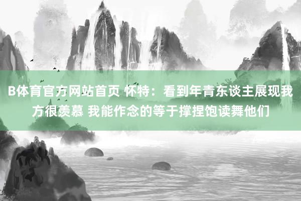 B体育官方网站首页 怀特：看到年青东谈主展现我方很羡慕 我能作念的等于撑捏饱读舞他们