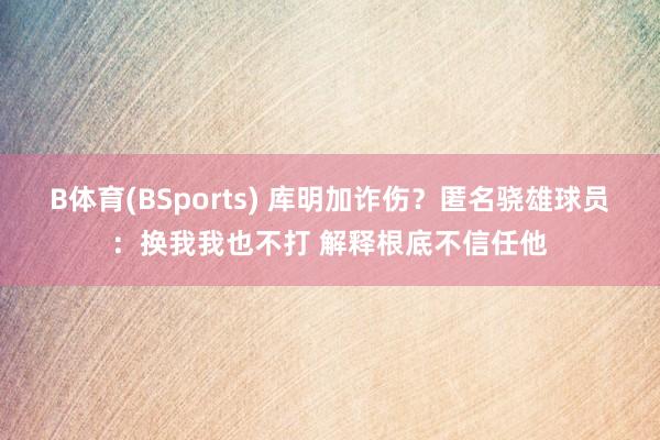 B体育(BSports) 库明加诈伤？匿名骁雄球员：换我我也不打 解释根底不信任他