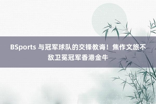 BSports 与冠军球队的交锋教诲！焦作文旅不敌卫冕冠军香港金牛