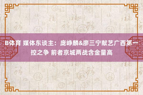 B体育 媒体东谈主：庞峥麟&廖三宁献艺广西第一控之争 前者京城两战含金量高