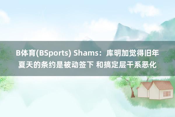 B体育(BSports) Shams：库明加觉得旧年夏天的条约是被动签下 和搞定层干系恶化