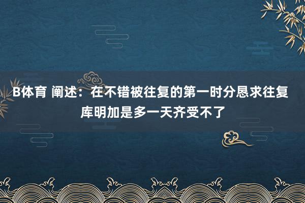 B体育 阐述：在不错被往复的第一时分恳求往复 库明加是多一天齐受不了