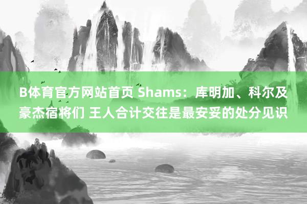 B体育官方网站首页 Shams：库明加、科尔及豪杰宿将们 王人合计交往是最安妥的处分见识