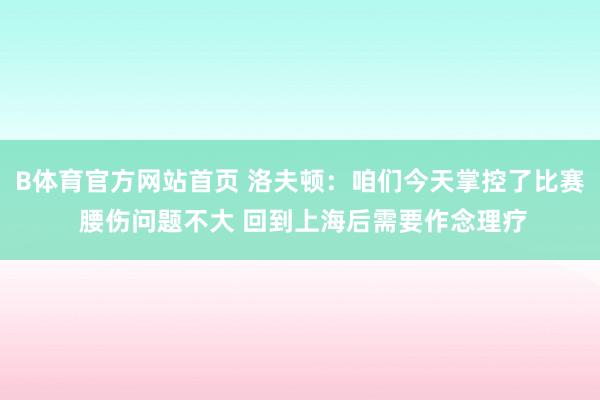 B体育官方网站首页 洛夫顿：咱们今天掌控了比赛 腰伤问题不大 回到上海后需要作念理疗