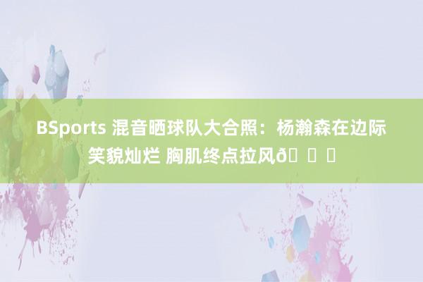 BSports 混音晒球队大合照：杨瀚森在边际笑貌灿烂 胸肌终点拉风😝