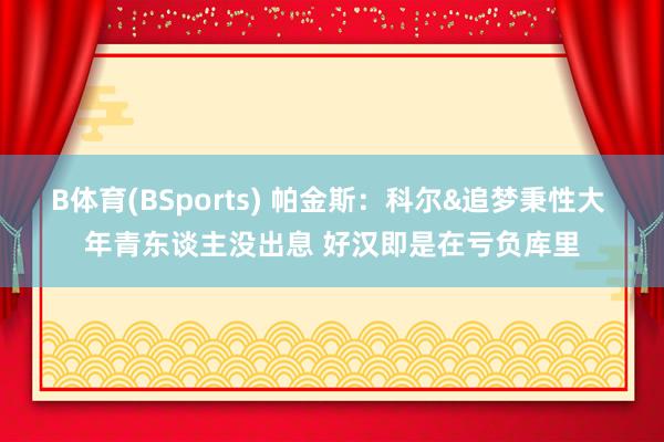 B体育(BSports) 帕金斯：科尔&追梦秉性大 年青东谈主没出息 好汉即是在亏负库里