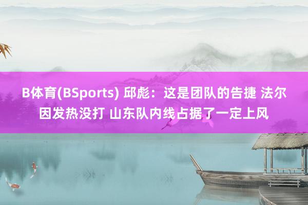 B体育(BSports) 邱彪：这是团队的告捷 法尔因发热没打 山东队内线占据了一定上风