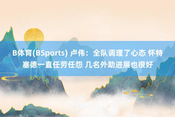 B体育(BSports) 卢伟：全队调理了心态 怀特塞德一直任劳任怨 几名外助进展也很好