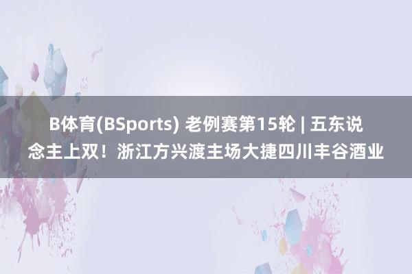 B体育(BSports) 老例赛第15轮 | 五东说念主上双！浙江方兴渡主场大捷四川丰谷酒业