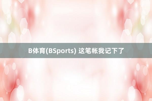B体育(BSports) 这笔帐我记下了