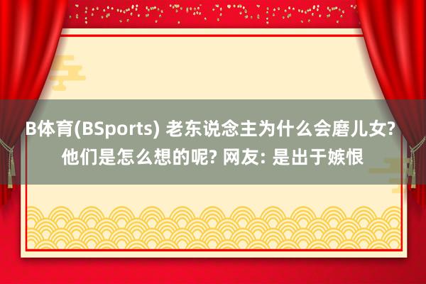 B体育(BSports) 老东说念主为什么会磨儿女? 他们是怎么想的呢? 网友: 是出于嫉恨