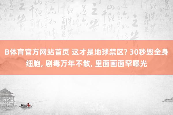 B体育官方网站首页 这才是地球禁区? 30秒毁全身细胞， 剧毒万年不散， 里面画面罕曝光