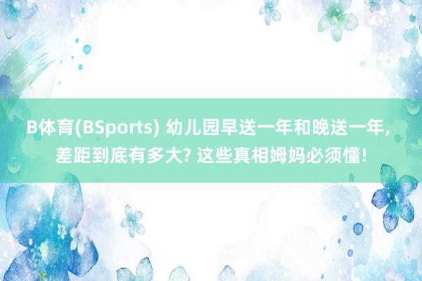 B体育(BSports) 幼儿园早送一年和晚送一年， 差距到底有多大? 这些真相姆妈必须懂!
