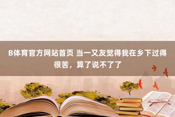 B体育官方网站首页 当一又友觉得我在乡下过得很苦，算了说不了了
