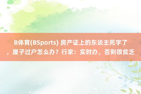 B体育(BSports) 房产证上的东谈主死字了，屋子过户怎么办？行家：实时办，否则很贫乏