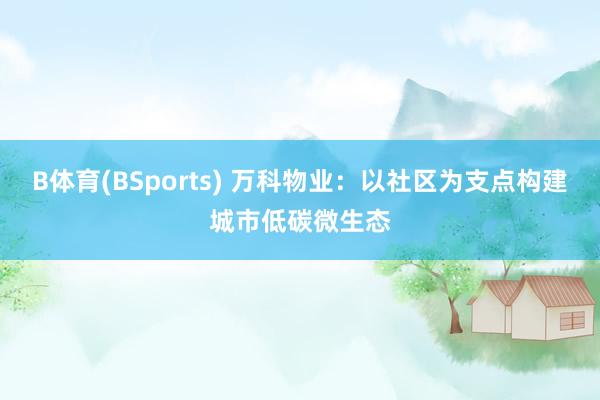 B体育(BSports) 万科物业：以社区为支点构建城市低碳微生态