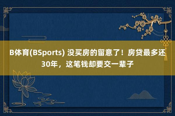 B体育(BSports) 没买房的留意了！房贷最多还30年，这笔钱却要交一辈子